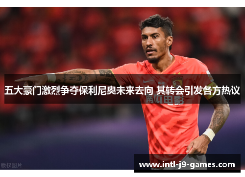 五大豪门激烈争夺保利尼奥未来去向 其转会引发各方热议