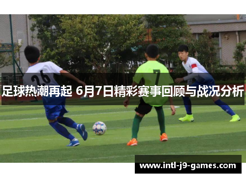 足球热潮再起 6月7日精彩赛事回顾与战况分析 足球热潮再起 6月7日精彩赛事回顾与战况分析