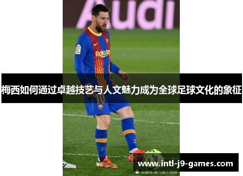 梅西如何通过卓越技艺与人文魅力成为全球足球文化的象征 梅西如何通过卓越技艺与人文魅力成为全球足球文化的象征