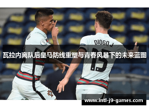 瓦拉内离队后皇马防线重塑与青春风暴下的未来蓝图 瓦拉内离队后皇马防线重塑与青春风暴下的未来蓝图