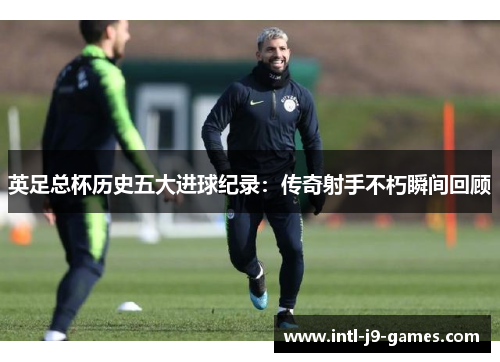 英足总杯历史五大进球纪录:传奇射手不朽瞬间回顾 英足总杯历史五大进球纪录:传奇射手不朽瞬间回顾