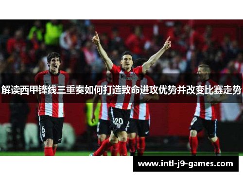 解读西甲锋线三重奏如何打造致命进攻优势并改变比赛走势 解读西甲锋线三重奏如何打造致命进攻优势并改变比赛走势