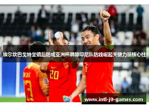 埃尔坎巴戈特坐镇后防成亚洲杯屏障印尼队防线崛起关键力量核心柱